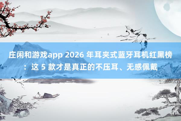 庄闲和游戏app 2026 年耳夹式蓝牙耳机红黑榜：这 5 款才是真正的不压耳、无感佩戴