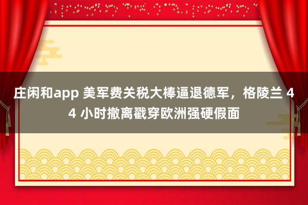 庄闲和app 美军费关税大棒逼退德军,格陵兰 44 小时撤离戳穿欧洲强硬假面