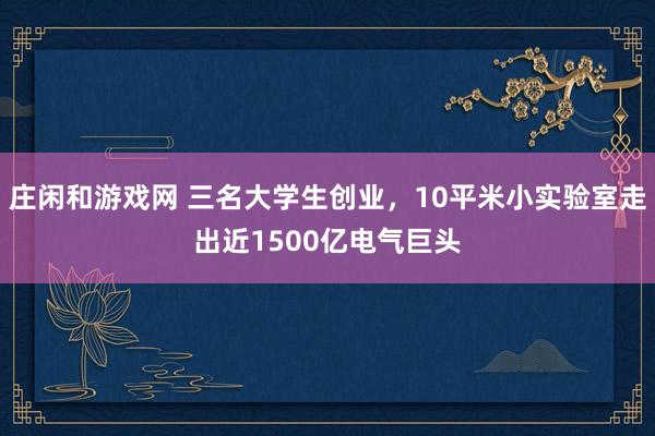 庄闲和游戏网 三名大学生创业,10平米小实验室走出近1500亿电气巨头