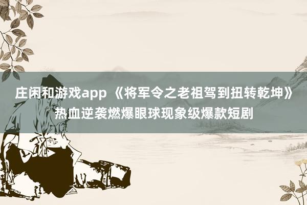 庄闲和游戏app 《将军令之老祖驾到扭转乾坤》热血逆袭燃爆眼球现象级爆款短剧
