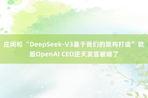 庄闲和 “DeepSeek-V3基于我们的架构打造” 欧版OpenAI CEO逆天发言被喷了