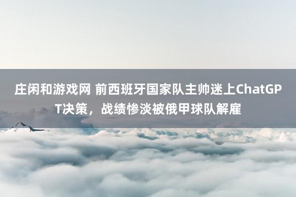 庄闲和游戏网 前西班牙国家队主帅迷上ChatGPT决策，战绩惨淡被俄甲球队解雇