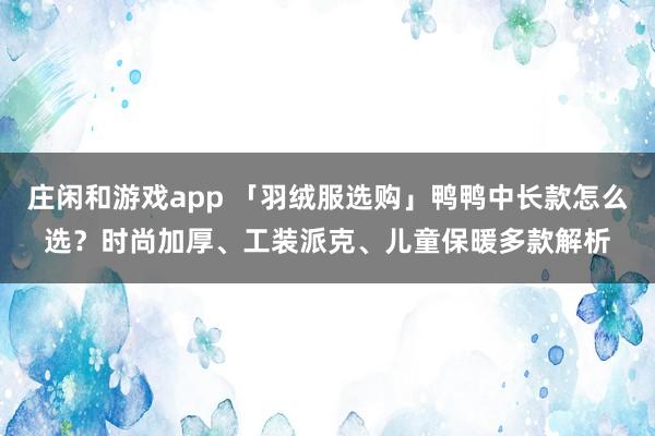 庄闲和游戏app 「羽绒服选购」鸭鸭中长款怎么选？时尚加厚、工装派克、儿童保暖多款解析