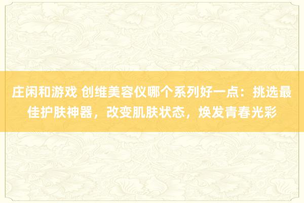 庄闲和游戏 创维美容仪哪个系列好一点:挑选最佳护肤神器,改变肌肤状态,焕发青春光彩