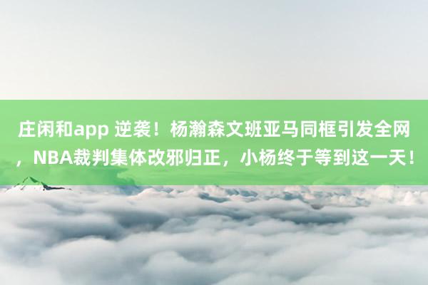 庄闲和app 逆袭！杨瀚森文班亚马同框引发全网，NBA裁判集体改邪归正，小杨终于等到这一天！