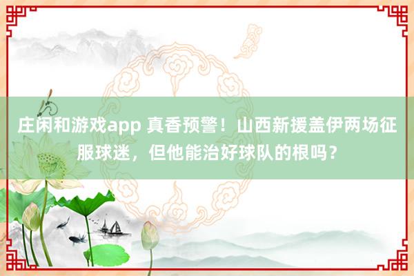 庄闲和游戏app 真香预警！山西新援盖伊两场征服球迷，但他能治好球队的根吗？