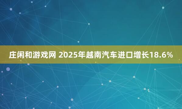 庄闲和游戏网 2025年越南汽车进口增长18.6%