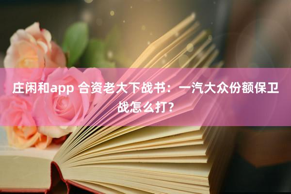 庄闲和app 合资老大下战书：一汽大众份额保卫战怎么打？