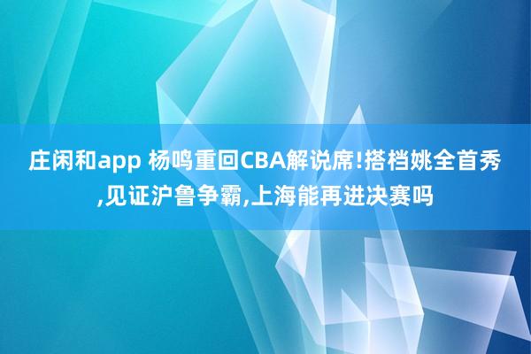 庄闲和app 杨鸣重回CBA解说席!搭档姚全首秀，见证沪鲁争霸，上海能再进决赛吗