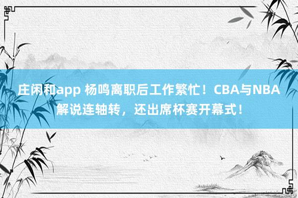 庄闲和app 杨鸣离职后工作繁忙！CBA与NBA解说连轴转，还出席杯赛开幕式！