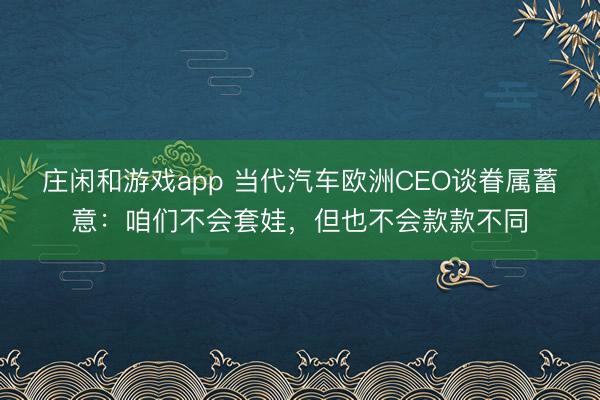 庄闲和游戏app 当代汽车欧洲CEO谈眷属蓄意:咱们不会套娃,但也不会款款不同