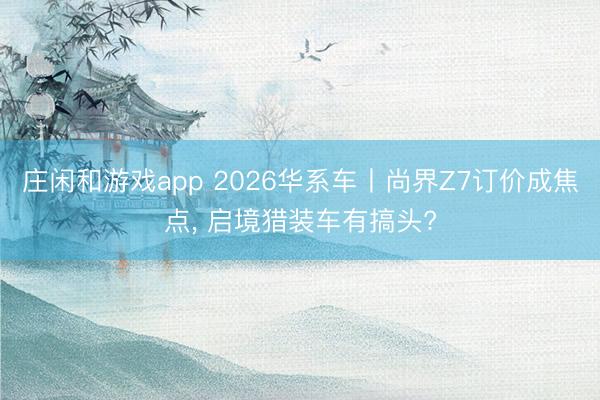 庄闲和游戏app 2026华系车丨尚界Z7订价成焦点, 启境猎装车有搞头?