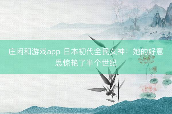 庄闲和游戏app 日本初代全民女神：她的好意思惊艳了半个世纪