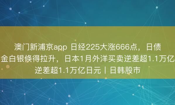 澳门新浦京app 日经225大涨666点，日债收益率下降，黄金白银倏得拉升，日本1月外洋买卖逆差超1.1万亿日元丨日韩股市