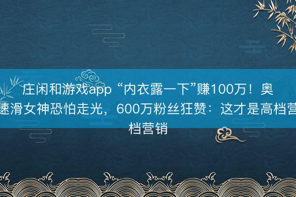 庄闲和游戏app “内衣露一下”赚100万!奥运速滑女神恐怕走光,600万粉丝狂赞:这才是高档营销