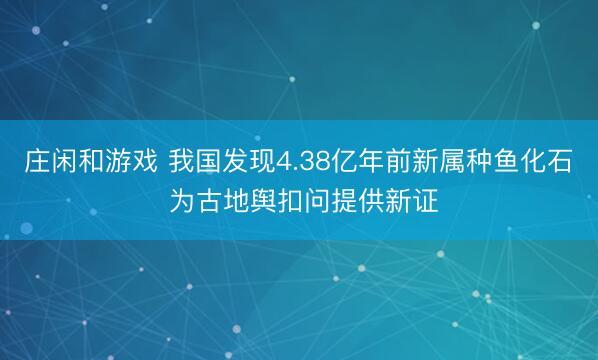 庄闲和游戏 我国发现4.38亿年前新属种鱼化石 为古地舆扣问提供新证