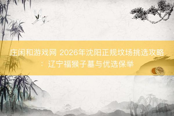 庄闲和游戏网 2026年沈阳正规坟场挑选攻略:辽宁福猴子墓与优选保举